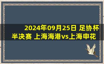 2024年09月25日 足协杯半决赛 上海海港vs上海申花 全场录像